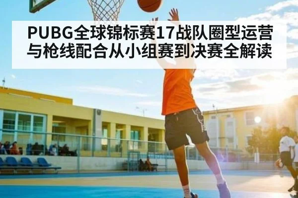 PUBG全球锦标赛17战队圈型运营与枪线配合从小组赛到决赛全解读 | ng28.com